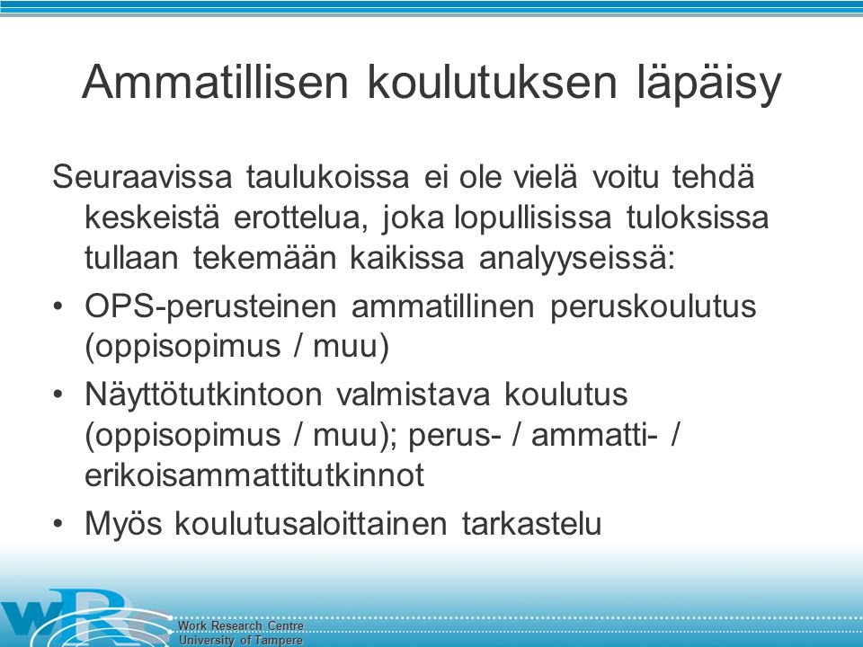 Work Research Centre University of Tampere Ammatillisen koulutuksen läpäisy Seuraavissa taulukoissa ei ole vielä voitu tehdä keskeistä erottelua, joka lopullisissa tuloksissa tullaan tekemään kaikissa analyyseissä: OPS-perusteinen ammatillinen peruskoulutus (oppisopimus / muu) Näyttötutkintoon valmistava koulutus (oppisopimus / muu); perus- / ammatti- / erikoisammattitutkinnot Myös koulutusaloittainen tarkastelu