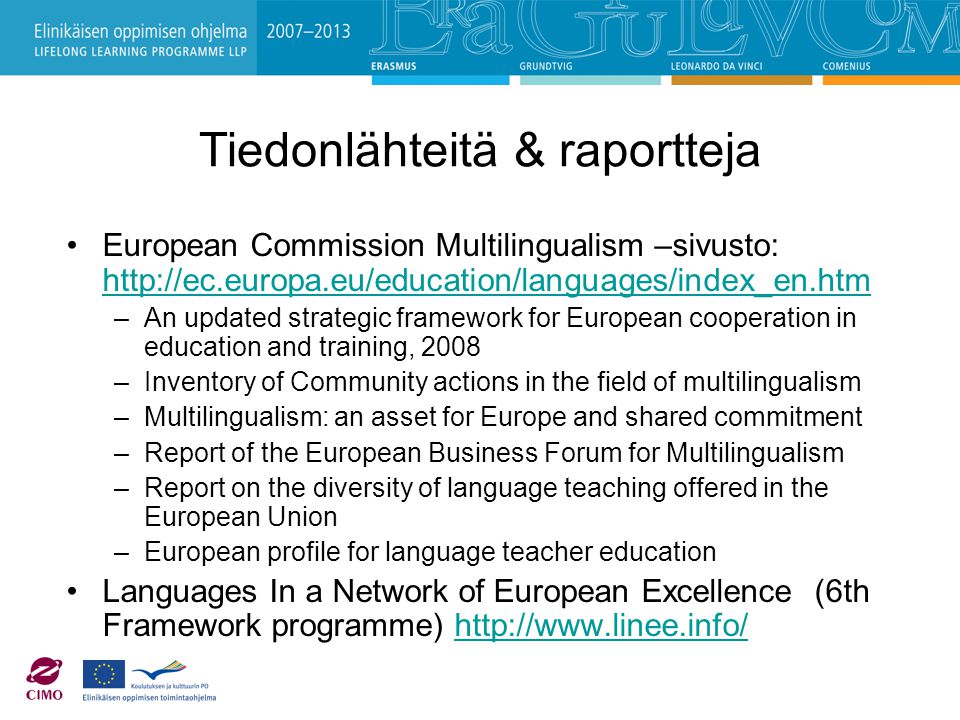 Tiedonlähteitä & raportteja European Commission Multilingualism –sivusto:     –An updated strategic framework for European cooperation in education and training, 2008 –Inventory of Community actions in the field of multilingualism –Multilingualism: an asset for Europe and shared commitment –Report of the European Business Forum for Multilingualism –Report on the diversity of language teaching offered in the European Union –European profile for language teacher education Languages In a Network of European Excellence (6th Framework programme)