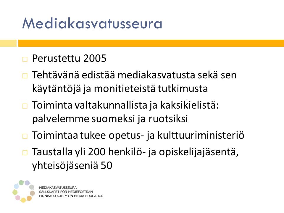 Mediakasvatusseura  Perustettu 2005  Tehtävänä edistää mediakasvatusta sekä sen käytäntöjä ja monitieteistä tutkimusta  Toiminta valtakunnallista ja kaksikielistä: palvelemme suomeksi ja ruotsiksi  Toimintaa tukee opetus- ja kulttuuriministeriö  Taustalla yli 200 henkilö- ja opiskelijajäsentä, yhteisöjäseniä 50