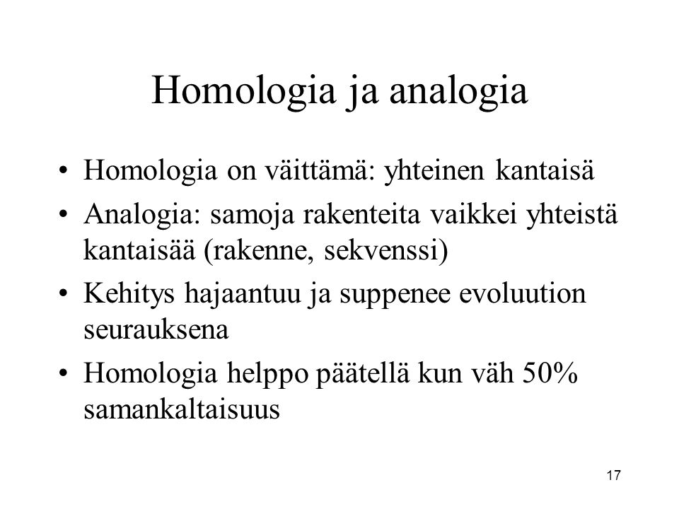 17 Homologia ja analogia Homologia on väittämä: yhteinen kantaisä Analogia: samoja rakenteita vaikkei yhteistä kantaisää (rakenne, sekvenssi) Kehitys hajaantuu ja suppenee evoluution seurauksena Homologia helppo päätellä kun väh 50% samankaltaisuus