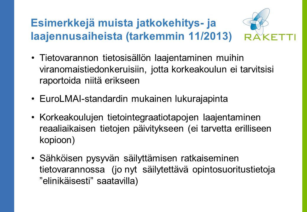 Esimerkkejä muista jatkokehitys- ja laajennusaiheista (tarkemmin 11/2013) Tietovarannon tietosisällön laajentaminen muihin viranomaistiedonkeruisiin, jotta korkeakoulun ei tarvitsisi raportoida niitä erikseen EuroLMAI-standardin mukainen lukurajapinta Korkeakoulujen tietointegraatiotapojen laajentaminen reaaliaikaisen tietojen päivitykseen (ei tarvetta erilliseen kopioon) Sähköisen pysyvän säilyttämisen ratkaiseminen tietovarannossa (jo nyt säilytettävä opintosuoritustietoja elinikäisesti saatavilla)