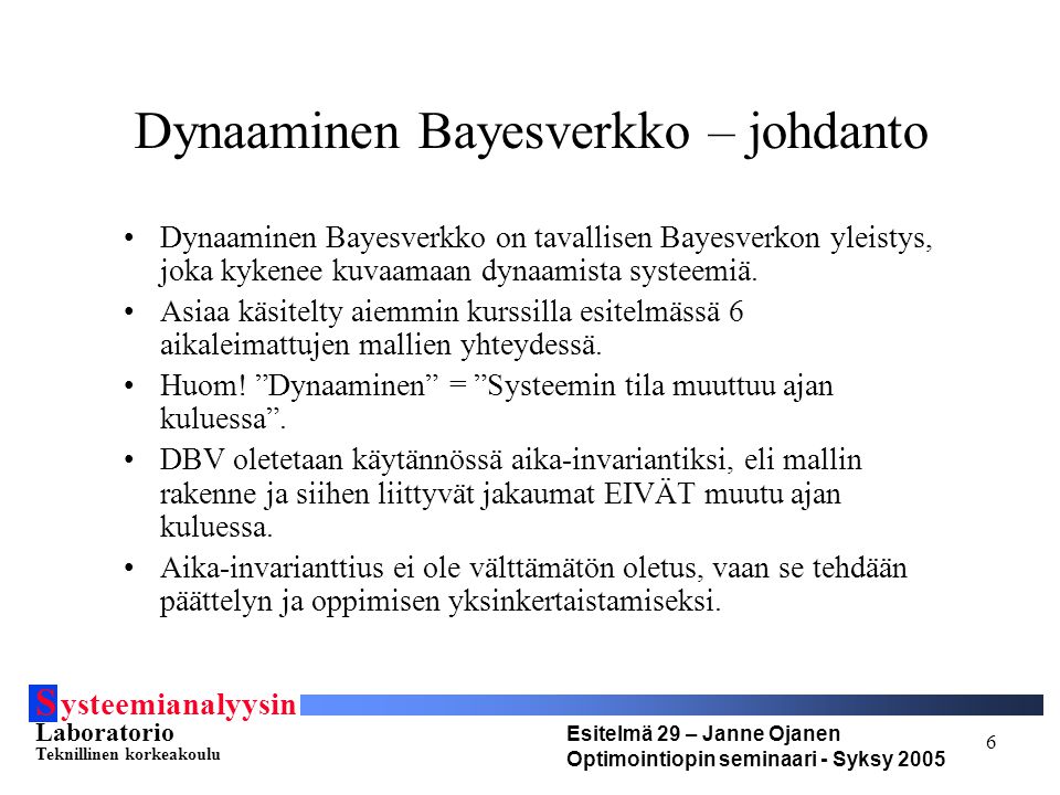 S ysteemianalyysin Laboratorio Teknillinen korkeakoulu Esitelmä 29 – Janne Ojanen Optimointiopin seminaari - Syksy Dynaaminen Bayesverkko – johdanto Dynaaminen Bayesverkko on tavallisen Bayesverkon yleistys, joka kykenee kuvaamaan dynaamista systeemiä.