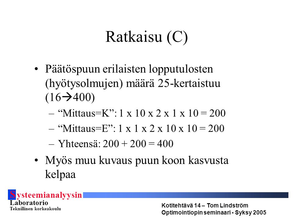 S ysteemianalyysin Laboratorio Teknillinen korkeakoulu Kotitehtävä 14 – Tom Lindström Optimointiopin seminaari - Syksy 2005 Ratkaisu (C) Päätöspuun erilaisten lopputulosten (hyötysolmujen) määrä 25-kertaistuu (16  400) – Mittaus=K : 1 x 10 x 2 x 1 x 10 = 200 – Mittaus=E : 1 x 1 x 2 x 10 x 10 = 200 –Yhteensä: = 400 Myös muu kuvaus puun koon kasvusta kelpaa