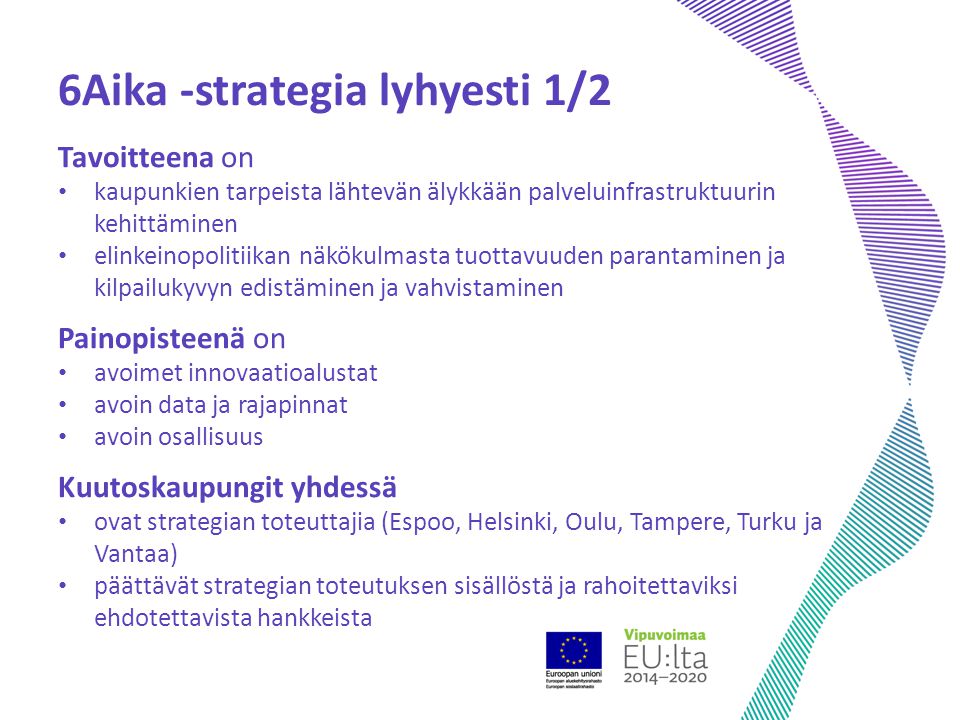 6Aika -strategia lyhyesti 1/2 Tavoitteena on kaupunkien tarpeista lähtevän älykkään palveluinfrastruktuurin kehittäminen elinkeinopolitiikan näkökulmasta tuottavuuden parantaminen ja kilpailukyvyn edistäminen ja vahvistaminen Painopisteenä on avoimet innovaatioalustat avoin data ja rajapinnat avoin osallisuus Kuutoskaupungit yhdessä ovat strategian toteuttajia (Espoo, Helsinki, Oulu, Tampere, Turku ja Vantaa) päättävät strategian toteutuksen sisällöstä ja rahoitettaviksi ehdotettavista hankkeista