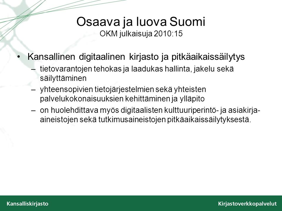 Osaava ja luova Suomi OKM julkaisuja 2010:15 Kansallinen digitaalinen kirjasto ja pitkäaikaissäilytys –tietovarantojen tehokas ja laadukas hallinta, jakelu sekä säilyttäminen –yhteensopivien tietojärjestelmien sekä yhteisten palvelukokonaisuuksien kehittäminen ja ylläpito –on huolehdittava myös digitaalisten kulttuuriperintö- ja asiakirja- aineistojen sekä tutkimusaineistojen pitkäaikaissäilytyksestä.