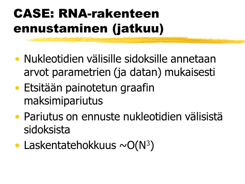 CASE: RNA-rakenteen ennustaminen (jatkuu) Nukleotidien välisille sidoksille annetaan arvot parametrien (ja datan) mukaisesti Etsitään painotetun graafin maksimipariutus Pariutus on ennuste nukleotidien välisistä sidoksista Laskentatehokkuus ~O(N 3 )