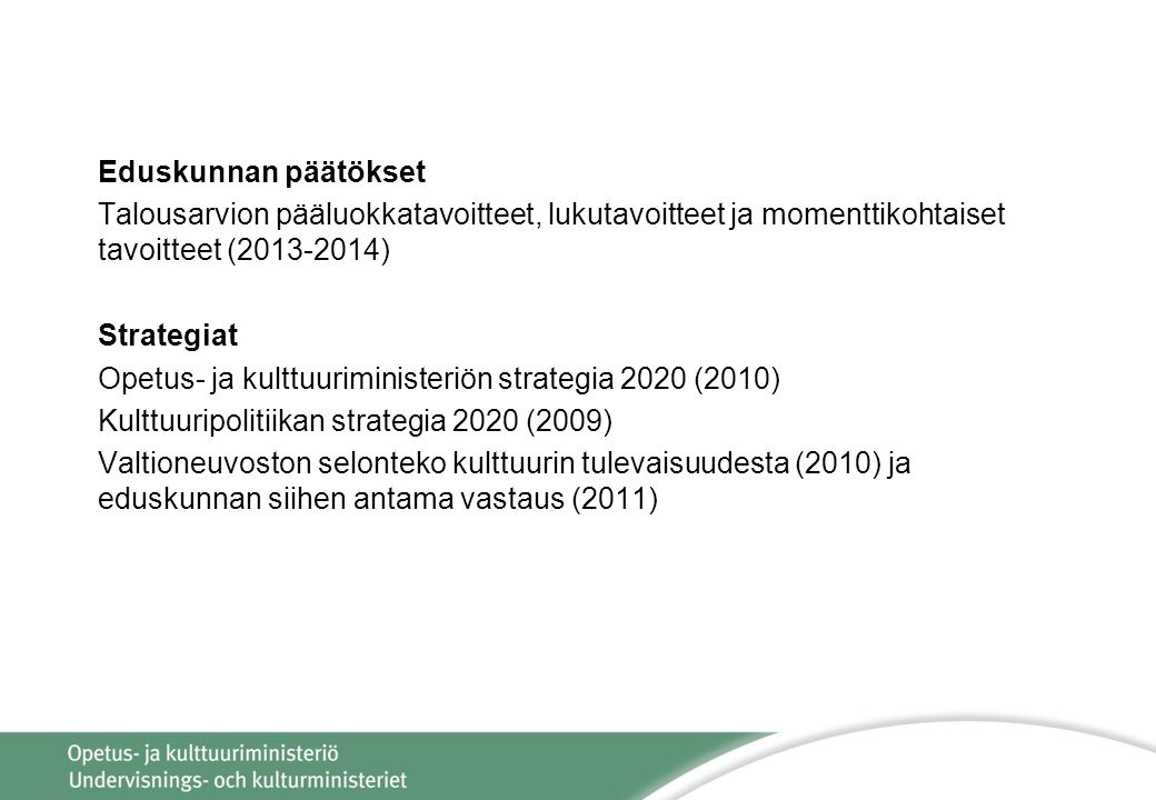 Eduskunnan päätökset Talousarvion pääluokkatavoitteet, lukutavoitteet ja momenttikohtaiset tavoitteet ( ) Strategiat Opetus- ja kulttuuriministeriön strategia 2020 (2010) Kulttuuripolitiikan strategia 2020 (2009) Valtioneuvoston selonteko kulttuurin tulevaisuudesta (2010) ja eduskunnan siihen antama vastaus (2011)