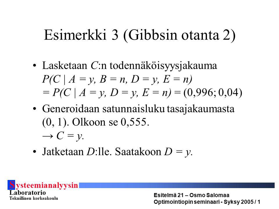 S ysteemianalyysin Laboratorio Teknillinen korkeakoulu Esitelmä 21 – Osmo Salomaa Optimointiopin seminaari - Syksy 2005 / 1 Esimerkki 3 (Gibbsin otanta 2) Lasketaan C:n todennäköisyysjakauma P(C | A = y, B = n, D = y, E = n) = P(C | A = y, D = y, E = n) = (0,996; 0,04) Generoidaan satunnaisluku tasajakaumasta (0, 1).