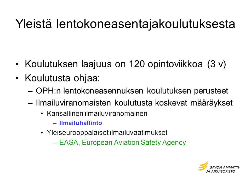 Yleistä lentokoneasentajakoulutuksesta Koulutuksen laajuus on 120 opintoviikkoa (3 v) Koulutusta ohjaa: –OPH:n lentokoneasennuksen koulutuksen perusteet –Ilmailuviranomaisten koulutusta koskevat määräykset Kansallinen ilmailuviranomainen –Ilmailuhallinto Yleiseurooppalaiset ilmailuvaatimukset –EASA, European Aviation Safety Agency