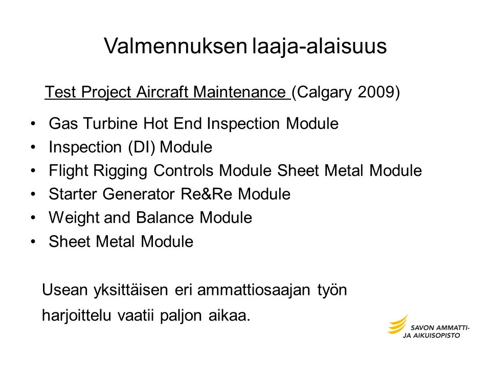Test Project Aircraft Maintenance (Calgary 2009) Gas Turbine Hot End Inspection Module Inspection (DI) Module Flight Rigging Controls Module Sheet Metal Module Starter Generator Re&Re Module Weight and Balance Module Sheet Metal Module Valmennuksen laaja-alaisuus Usean yksittäisen eri ammattiosaajan työn harjoittelu vaatii paljon aikaa.