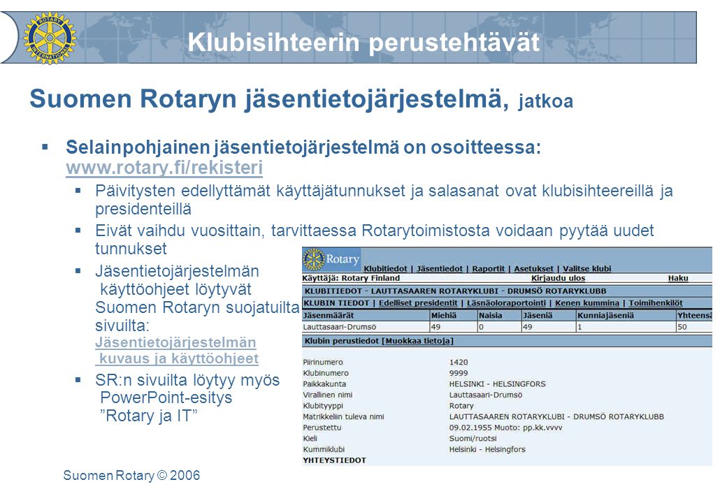 Klubisihteerin perustehtävät Suomen Rotary © 2006 Suomen Rotaryn jäsentietojärjestelmä, jatkoa  Selainpohjainen jäsentietojärjestelmä on osoitteessa:      Päivitysten edellyttämät käyttäjätunnukset ja salasanat ovat klubisihteereillä ja presidenteillä  Eivät vaihdu vuosittain, tarvittaessa Rotarytoimistosta voidaan pyytää uudet tunnukset  Jäsentietojärjestelmän käyttöohjeet löytyvät Suomen Rotaryn suojatuilta sivuilta: Jäsentietojärjestelmän kuvaus ja käyttöohjeet Jäsentietojärjestelmän kuvaus ja käyttöohjeet  SR:n sivuilta löytyy myös PowerPoint-esitys Rotary ja IT