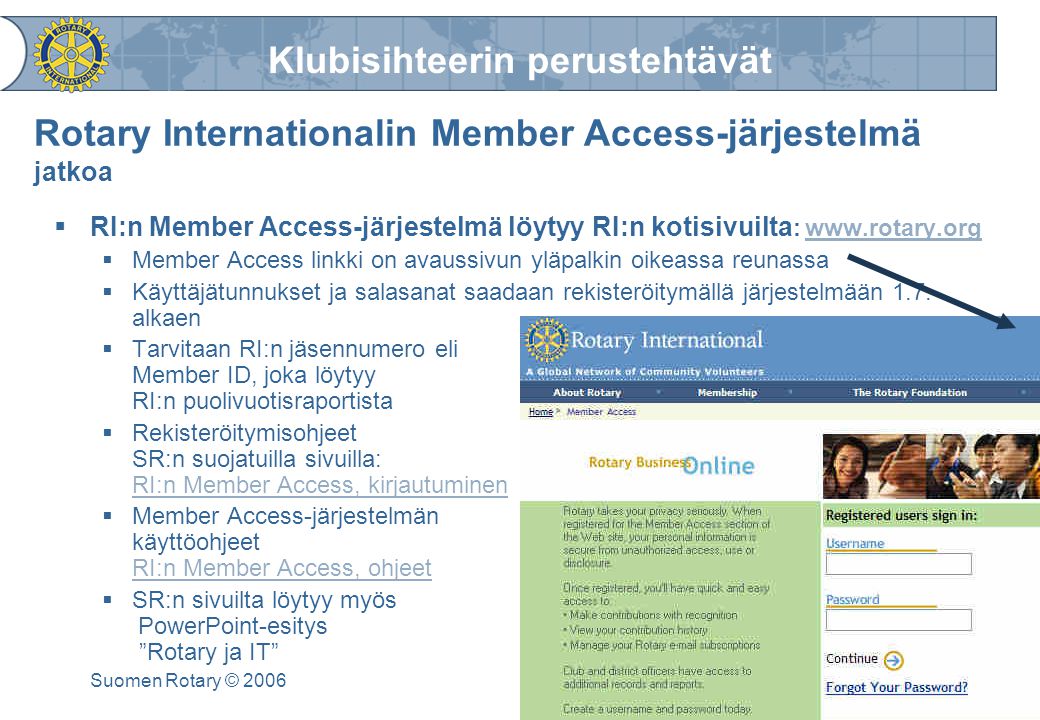 Klubisihteerin perustehtävät Suomen Rotary © 2006 Rotary Internationalin Member Access-järjestelmä jatkoa  RI:n Member Access-järjestelmä löytyy RI:n kotisivuilta :    Member Access linkki on avaussivun yläpalkin oikeassa reunassa  Käyttäjätunnukset ja salasanat saadaan rekisteröitymällä järjestelmään 1.7.