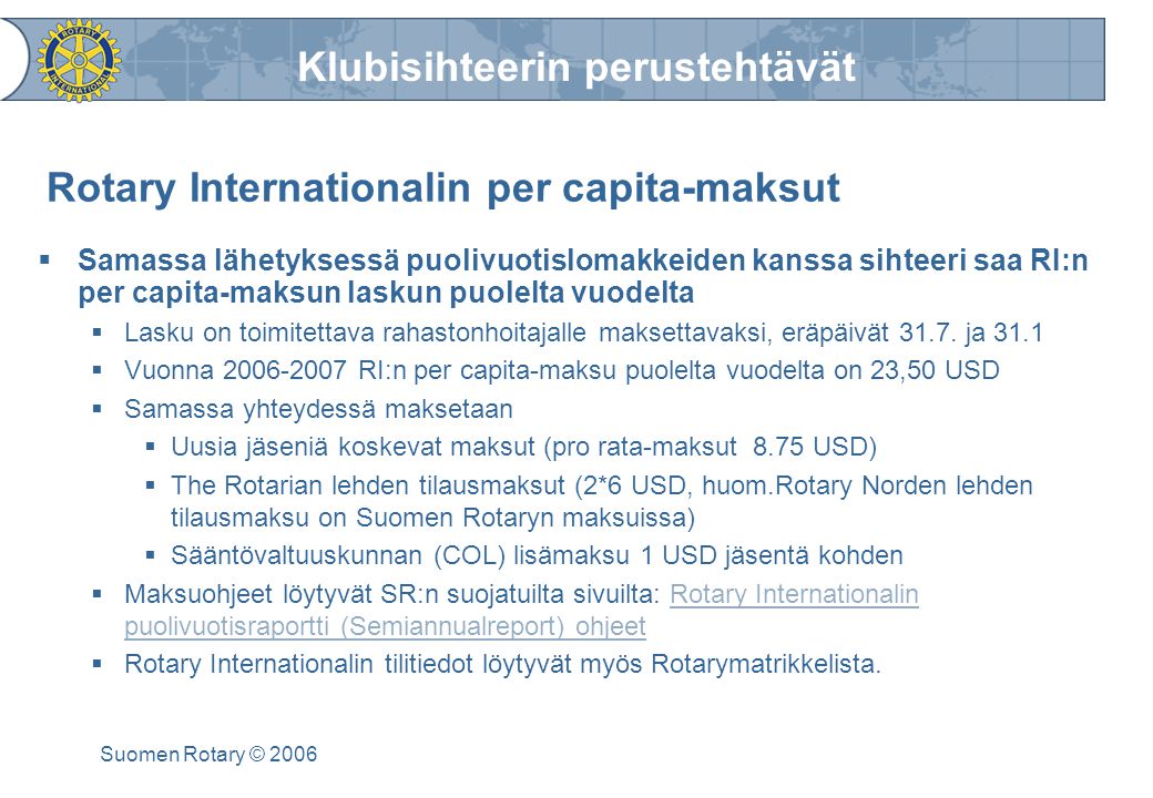 Klubisihteerin perustehtävät Suomen Rotary © 2006 Rotary Internationalin per capita-maksut  Samassa lähetyksessä puolivuotislomakkeiden kanssa sihteeri saa RI:n per capita-maksun laskun puolelta vuodelta  Lasku on toimitettava rahastonhoitajalle maksettavaksi, eräpäivät 31.7.