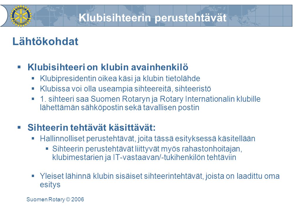 Klubisihteerin perustehtävät Suomen Rotary © 2006 Lähtökohdat  Klubisihteeri on klubin avainhenkilö  Klubipresidentin oikea käsi ja klubin tietolähde  Klubissa voi olla useampia sihteereitä, sihteeristö  1.