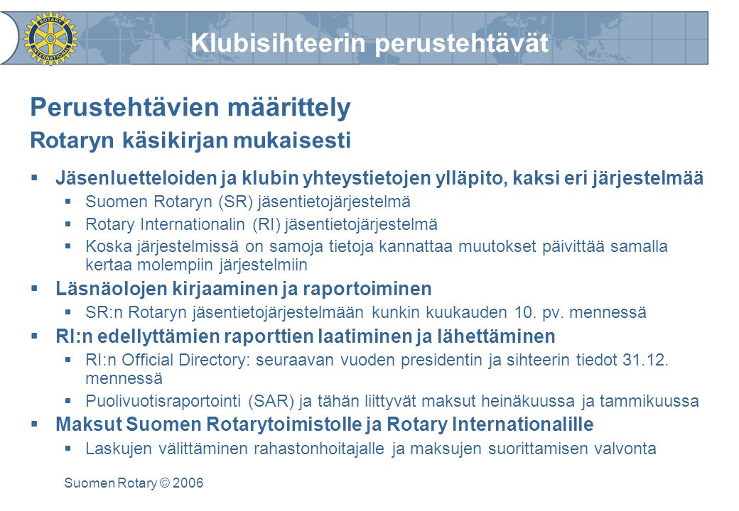 Klubisihteerin perustehtävät Suomen Rotary © 2006 Perustehtävien määrittely Rotaryn käsikirjan mukaisesti  Jäsenluetteloiden ja klubin yhteystietojen ylläpito, kaksi eri järjestelmää  Suomen Rotaryn (SR) jäsentietojärjestelmä  Rotary Internationalin (RI) jäsentietojärjestelmä  Koska järjestelmissä on samoja tietoja kannattaa muutokset päivittää samalla kertaa molempiin järjestelmiin  Läsnäolojen kirjaaminen ja raportoiminen  SR:n Rotaryn jäsentietojärjestelmään kunkin kuukauden 10.