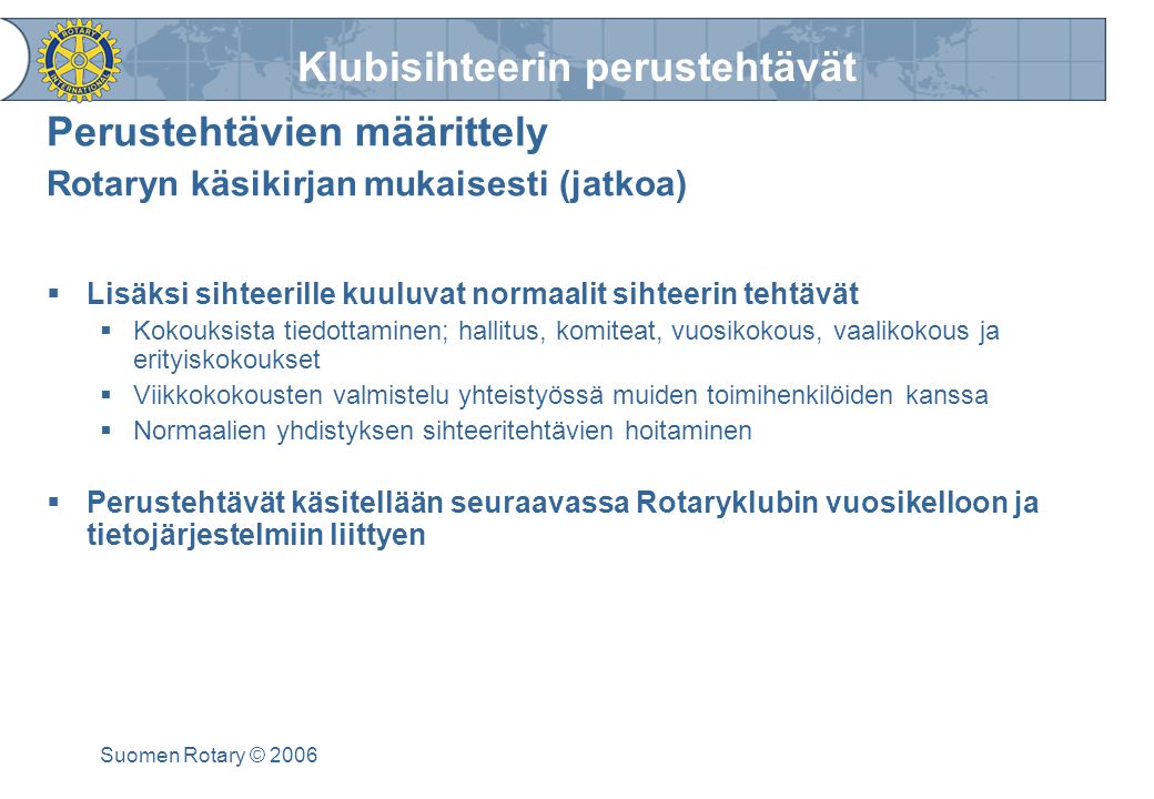 Klubisihteerin perustehtävät Suomen Rotary © 2006 Perustehtävien määrittely Rotaryn käsikirjan mukaisesti (jatkoa)  Lisäksi sihteerille kuuluvat normaalit sihteerin tehtävät  Kokouksista tiedottaminen; hallitus, komiteat, vuosikokous, vaalikokous ja erityiskokoukset  Viikkokokousten valmistelu yhteistyössä muiden toimihenkilöiden kanssa  Normaalien yhdistyksen sihteeritehtävien hoitaminen  Perustehtävät käsitellään seuraavassa Rotaryklubin vuosikelloon ja tietojärjestelmiin liittyen