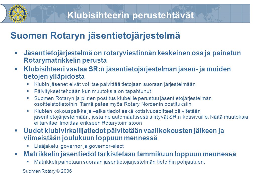 Klubisihteerin perustehtävät Suomen Rotary © 2006 Suomen Rotaryn jäsentietojärjestelmä  Jäsentietojärjestelmä on rotaryviestinnän keskeinen osa ja painetun Rotarymatrikkelin perusta  Klubisihteeri vastaa SR:n jäsentietojärjestelmän jäsen- ja muiden tietojen ylläpidosta  Klubin jäsenet eivät voi itse päivittää tietojaan suoraan järjestelmään  Päivitykset tehdään kun muutoksia on tapahtunut  Suomen Rotaryn ja piirien postitus klubeille perustuu jäsentietojärjestelmän osoitteistotietoihin.