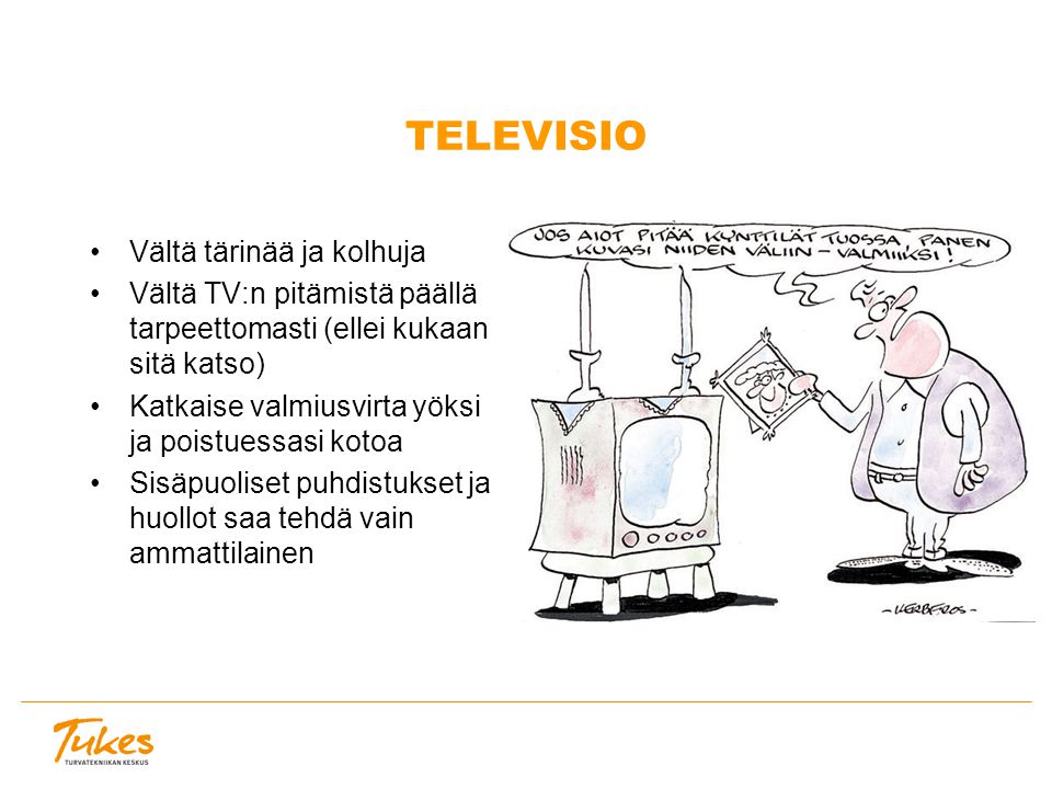 TELEVISIO Vältä tärinää ja kolhuja Vältä TV:n pitämistä päällä tarpeettomasti (ellei kukaan sitä katso) Katkaise valmiusvirta yöksi ja poistuessasi kotoa Sisäpuoliset puhdistukset ja huollot saa tehdä vain ammattilainen