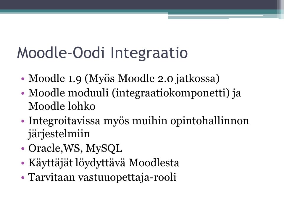 Moodle-Oodi Integraatio Moodle 1.9 (Myös Moodle 2.0 jatkossa) Moodle moduuli (integraatiokomponetti) ja Moodle lohko Integroitavissa myös muihin opintohallinnon järjestelmiin Oracle,WS, MySQL Käyttäjät löydyttävä Moodlesta Tarvitaan vastuuopettaja-rooli