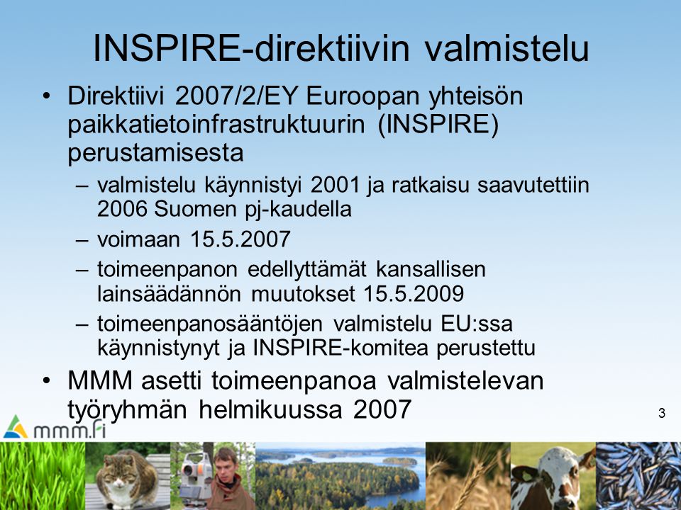3 INSPIRE-direktiivin valmistelu Direktiivi 2007/2/EY Euroopan yhteisön paikkatietoinfrastruktuurin (INSPIRE) perustamisesta –valmistelu käynnistyi 2001 ja ratkaisu saavutettiin 2006 Suomen pj-kaudella –voimaan –toimeenpanon edellyttämät kansallisen lainsäädännön muutokset –toimeenpanosääntöjen valmistelu EU:ssa käynnistynyt ja INSPIRE-komitea perustettu MMM asetti toimeenpanoa valmistelevan työryhmän helmikuussa 2007