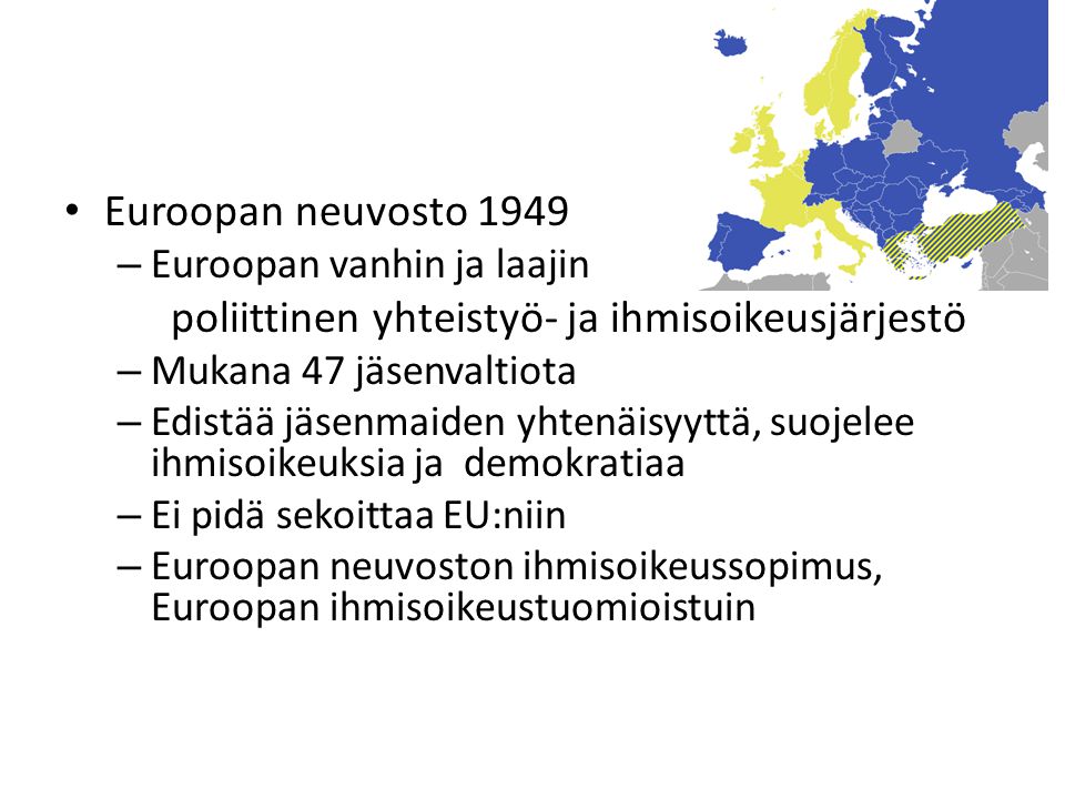 Euroopan neuvosto 1949 – Euroopan vanhin ja laajin poliittinen yhteistyö- ja ihmisoikeusjärjestö – Mukana 47 jäsenvaltiota – Edistää jäsenmaiden yhtenäisyyttä, suojelee ihmisoikeuksia ja demokratiaa – Ei pidä sekoittaa EU:niin – Euroopan neuvoston ihmisoikeussopimus, Euroopan ihmisoikeustuomioistuin