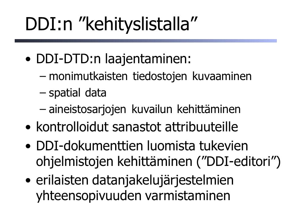 DDI:n kehityslistalla DDI-DTD:n laajentaminen: –monimutkaisten tiedostojen kuvaaminen –spatial data –aineistosarjojen kuvailun kehittäminen kontrolloidut sanastot attribuuteille DDI-dokumenttien luomista tukevien ohjelmistojen kehittäminen ( DDI-editori ) erilaisten datanjakelujärjestelmien yhteensopivuuden varmistaminen