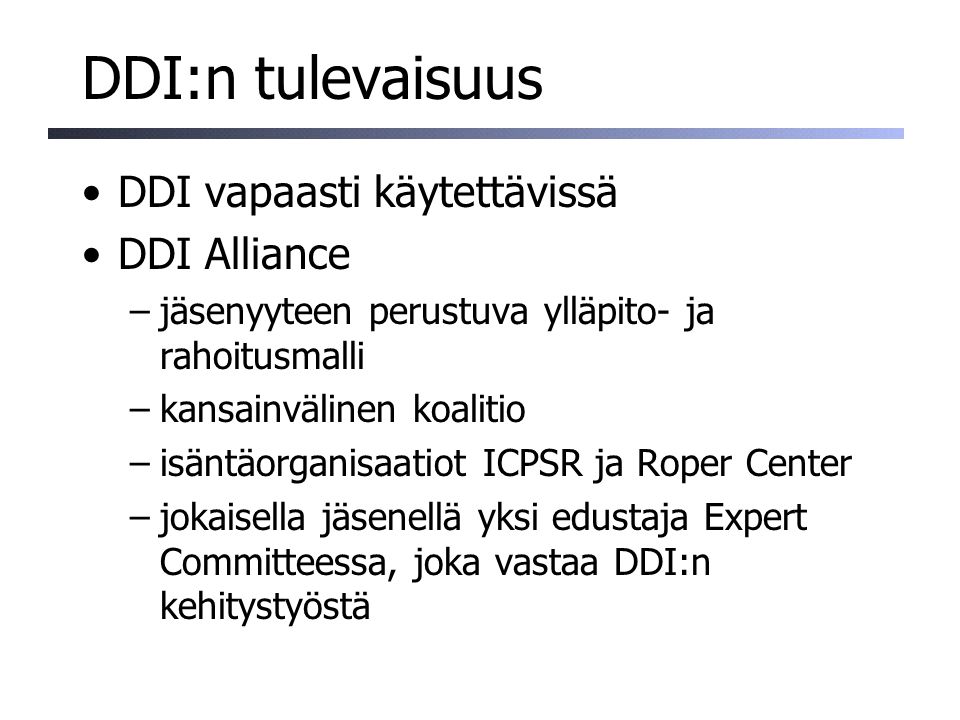 DDI:n tulevaisuus DDI vapaasti käytettävissä DDI Alliance –jäsenyyteen perustuva ylläpito- ja rahoitusmalli –kansainvälinen koalitio –isäntäorganisaatiot ICPSR ja Roper Center –jokaisella jäsenellä yksi edustaja Expert Committeessa, joka vastaa DDI:n kehitystyöstä
