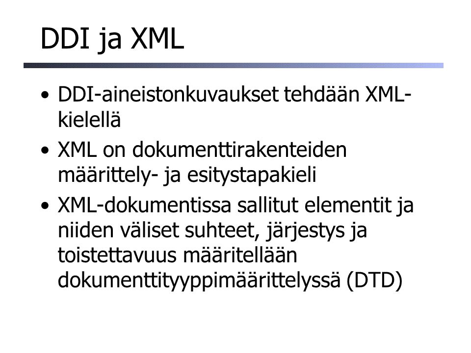 DDI ja XML DDI-aineistonkuvaukset tehdään XML- kielellä XML on dokumenttirakenteiden määrittely- ja esitystapakieli XML-dokumentissa sallitut elementit ja niiden väliset suhteet, järjestys ja toistettavuus määritellään dokumenttityyppimäärittelyssä (DTD)