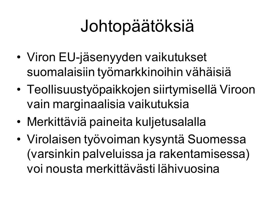 Johtopäätöksiä Viron EU-jäsenyyden vaikutukset suomalaisiin työmarkkinoihin vähäisiä Teollisuustyöpaikkojen siirtymisellä Viroon vain marginaalisia vaikutuksia Merkittäviä paineita kuljetusalalla Virolaisen työvoiman kysyntä Suomessa (varsinkin palveluissa ja rakentamisessa) voi nousta merkittävästi lähivuosina