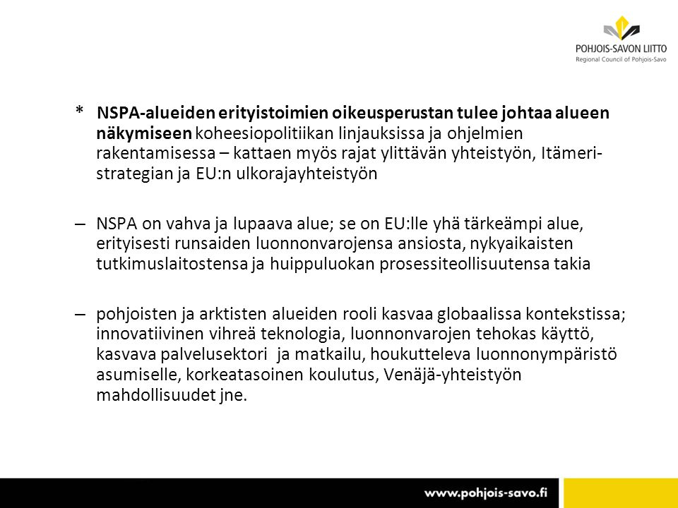 * NSPA-alueiden erityistoimien oikeusperustan tulee johtaa alueen näkymiseen koheesiopolitiikan linjauksissa ja ohjelmien rakentamisessa – kattaen myös rajat ylittävän yhteistyön, Itämeri- strategian ja EU:n ulkorajayhteistyön – NSPA on vahva ja lupaava alue; se on EU:lle yhä tärkeämpi alue, erityisesti runsaiden luonnonvarojensa ansiosta, nykyaikaisten tutkimuslaitostensa ja huippuluokan prosessiteollisuutensa takia – pohjoisten ja arktisten alueiden rooli kasvaa globaalissa kontekstissa; innovatiivinen vihreä teknologia, luonnonvarojen tehokas käyttö, kasvava palvelusektori ja matkailu, houkutteleva luonnonympäristö asumiselle, korkeatasoinen koulutus, Venäjä-yhteistyön mahdollisuudet jne.