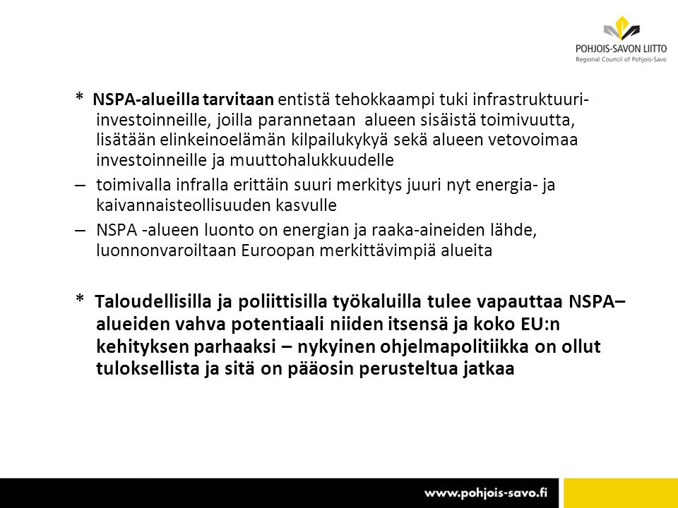 * NSPA-alueilla tarvitaan entistä tehokkaampi tuki infrastruktuuri- investoinneille, joilla parannetaan alueen sisäistä toimivuutta, lisätään elinkeinoelämän kilpailukykyä sekä alueen vetovoimaa investoinneille ja muuttohalukkuudelle – toimivalla infralla erittäin suuri merkitys juuri nyt energia- ja kaivannaisteollisuuden kasvulle – NSPA -alueen luonto on energian ja raaka-aineiden lähde, luonnonvaroiltaan Euroopan merkittävimpiä alueita * Taloudellisilla ja poliittisilla työkaluilla tulee vapauttaa NSPA– alueiden vahva potentiaali niiden itsensä ja koko EU:n kehityksen parhaaksi – nykyinen ohjelmapolitiikka on ollut tuloksellista ja sitä on pääosin perusteltua jatkaa
