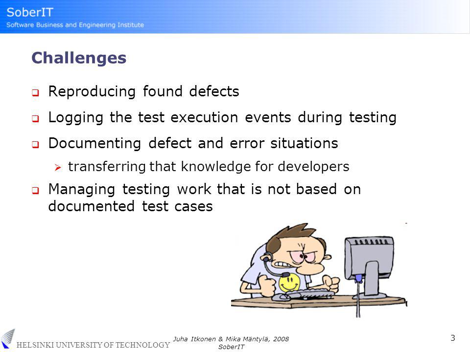 HELSINKI UNIVERSITY OF TECHNOLOGY 3 Juha Itkonen & Mika Mäntylä, 2008 SoberIT Challenges  Reproducing found defects  Logging the test execution events during testing  Documenting defect and error situations  transferring that knowledge for developers  Managing testing work that is not based on documented test cases