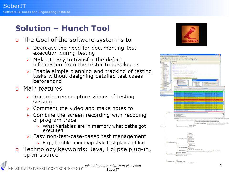 HELSINKI UNIVERSITY OF TECHNOLOGY 4 Juha Itkonen & Mika Mäntylä, 2008 SoberIT Solution – Hunch Tool  The Goal of the software system is to  Decrease the need for documenting test execution during testing  Make it easy to transfer the defect information from the tester to developers  Enable simple planning and tracking of testing tasks without designing detailed test cases beforehand  Main features  Record screen capture videos of testing session  Comment the video and make notes to  Combine the screen recording with recoding of program trace  What variables are in memory what paths got executed  Easy non-test-case-based test management  E.g., flexible mindmap style test plan and log  Technology keywords: Java, Eclipse plug-in, open source
