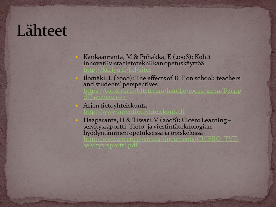 Kankaanranta, M & Puhakka, E (2008): Kohti innovatiivista tietotekniikan opetuskäyttöä     Ilomäki, L (2008): The effects of ICT on school: teachers and students’ perspectives   df sequence=3   df sequence=3 Arjen tietoyhteiskunta     Haaparanta, H & Tissari, V (2008): Cicero Learning – selvitysraportti.