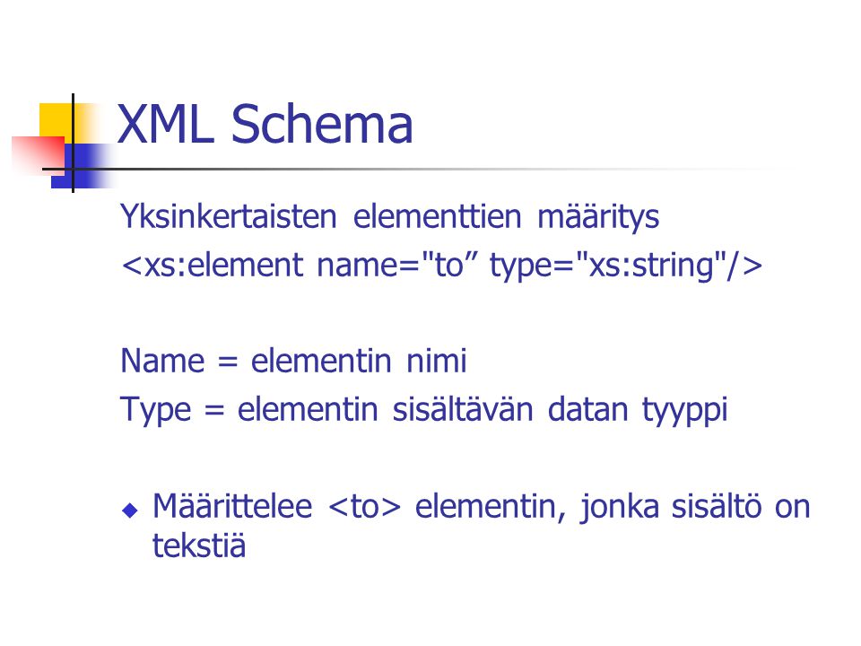 XML Schema Yksinkertaisten elementtien määritys Name = elementin nimi Type = elementin sisältävän datan tyyppi  Määrittelee elementin, jonka sisältö on tekstiä