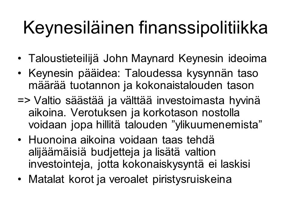 Keynesiläinen finanssipolitiikka Taloustieteilijä John Maynard Keynesin ideoima Keynesin pääidea: Taloudessa kysynnän taso määrää tuotannon ja kokonaistalouden tason => Valtio säästää ja välttää investoimasta hyvinä aikoina.