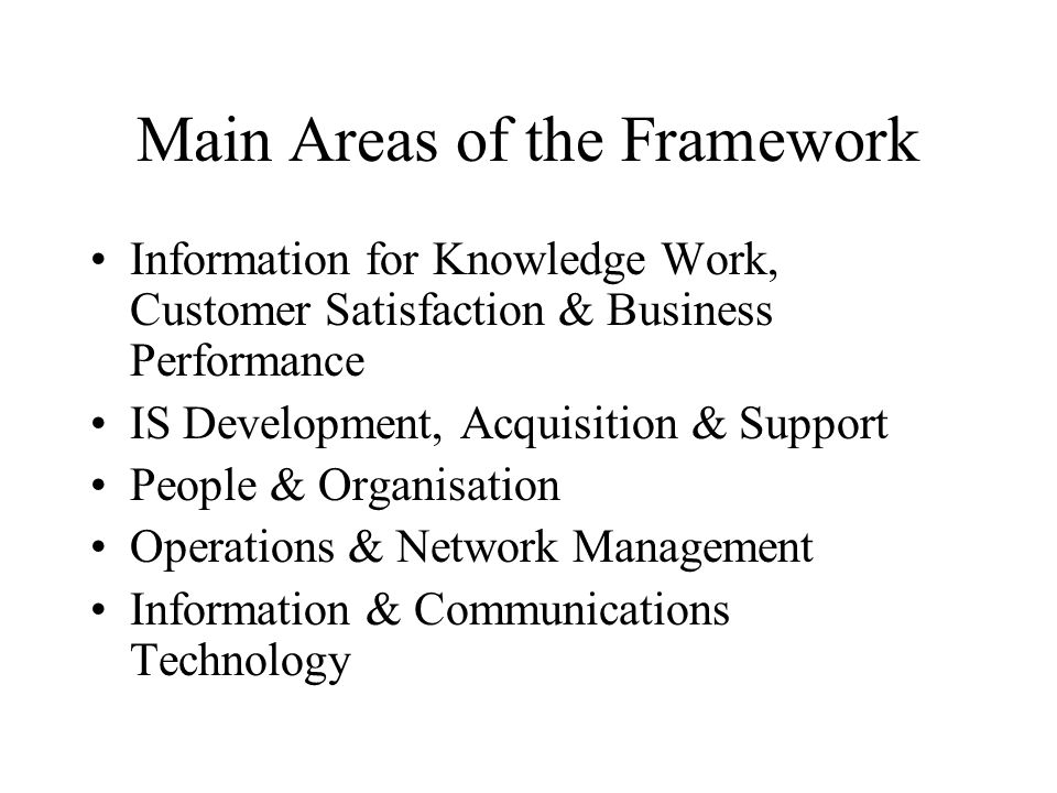 Main Areas of the Framework Information for Knowledge Work, Customer Satisfaction & Business Performance IS Development, Acquisition & Support People & Organisation Operations & Network Management Information & Communications Technology