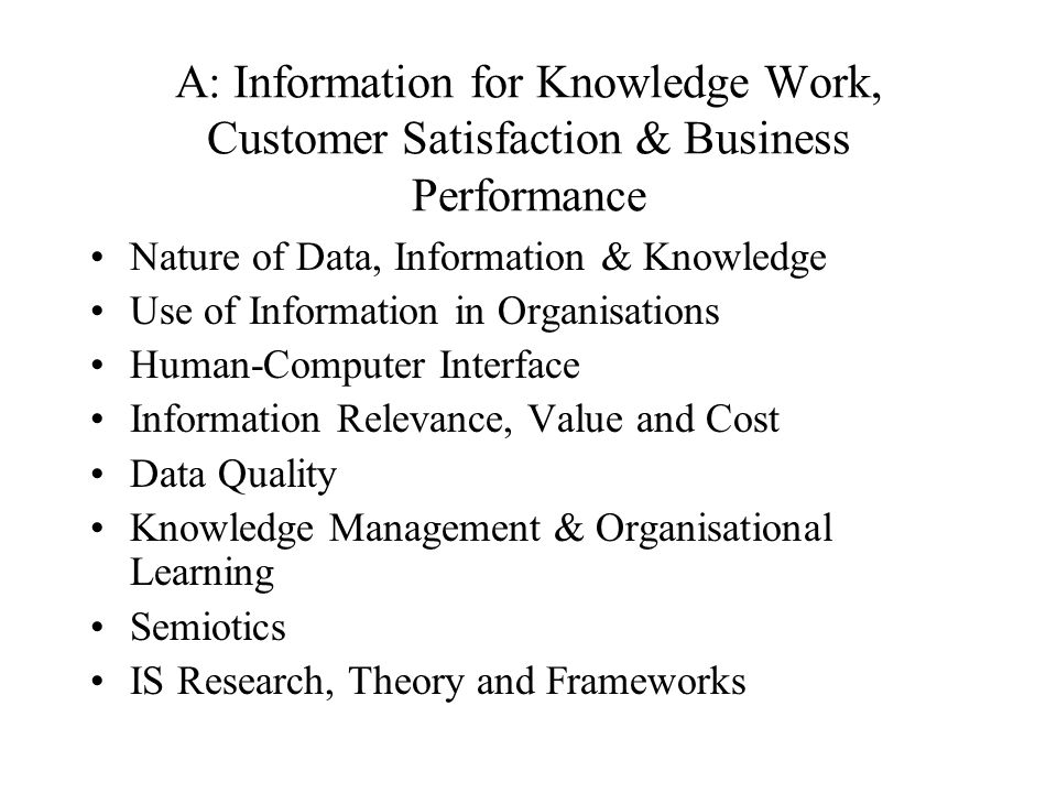 A: Information for Knowledge Work, Customer Satisfaction & Business Performance Nature of Data, Information & Knowledge Use of Information in Organisations Human-Computer Interface Information Relevance, Value and Cost Data Quality Knowledge Management & Organisational Learning Semiotics IS Research, Theory and Frameworks