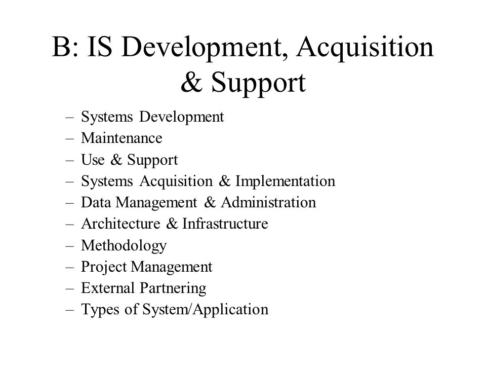 B: IS Development, Acquisition & Support –Systems Development –Maintenance –Use & Support –Systems Acquisition & Implementation –Data Management & Administration –Architecture & Infrastructure –Methodology –Project Management –External Partnering –Types of System/Application