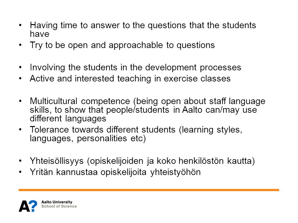 Having time to answer to the questions that the students have Try to be open and approachable to questions Involving the students in the development processes Active and interested teaching in exercise classes Multicultural competence (being open about staff language skills, to show that people/students in Aalto can/may use different languages Tolerance towards different students (learning styles, languages, personalities etc) Yhteisöllisyys (opiskelijoiden ja koko henkilöstön kautta) Yritän kannustaa opiskelijoita yhteistyöhön