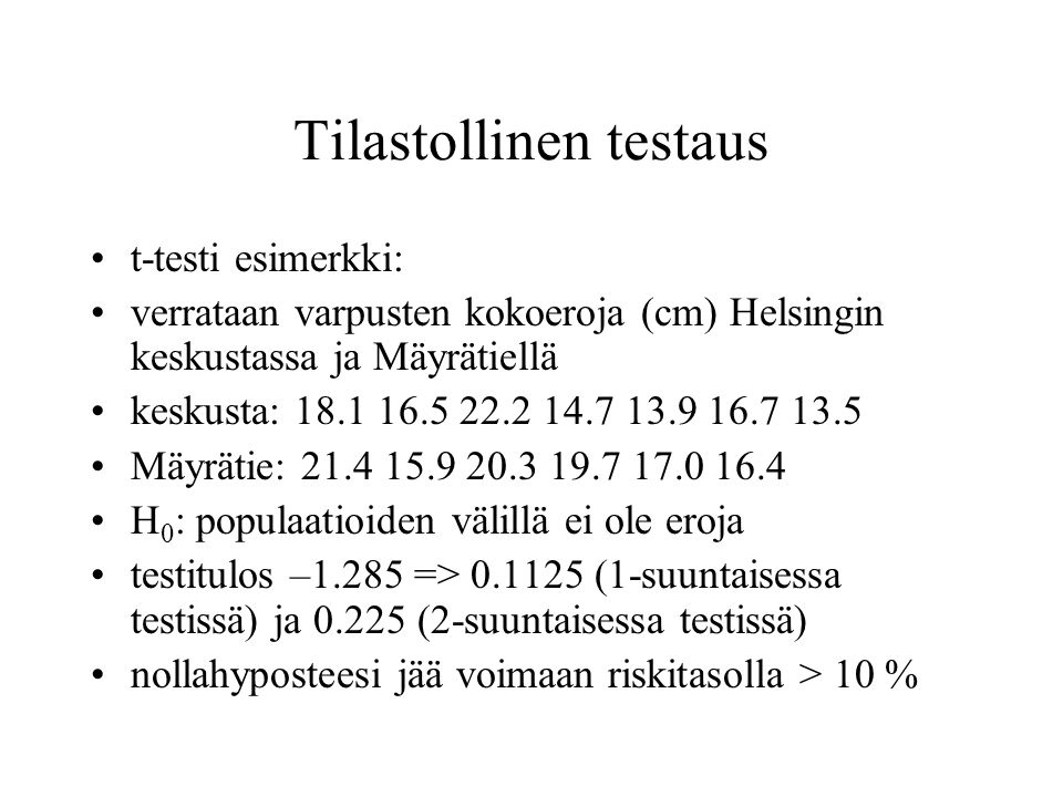 Tilastollinen testaus t-testi esimerkki: verrataan varpusten kokoeroja (cm) Helsingin keskustassa ja Mäyrätiellä keskusta: Mäyrätie: H 0 : populaatioiden välillä ei ole eroja testitulos –1.285 => (1-suuntaisessa testissä) ja (2-suuntaisessa testissä) nollahyposteesi jää voimaan riskitasolla > 10 %