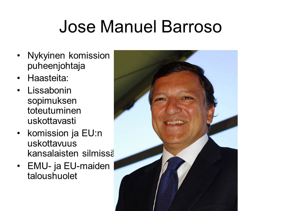 Jose Manuel Barroso Nykyinen komission puheenjohtaja Haasteita: Lissabonin sopimuksen toteutuminen uskottavasti komission ja EU:n uskottavuus kansalaisten silmissä EMU- ja EU-maiden taloushuolet