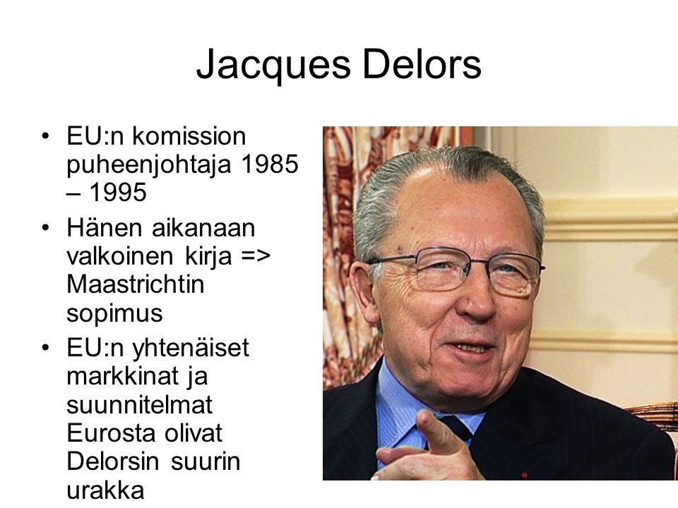 Jacques Delors EU:n komission puheenjohtaja 1985 – 1995 Hänen aikanaan valkoinen kirja => Maastrichtin sopimus EU:n yhtenäiset markkinat ja suunnitelmat Eurosta olivat Delorsin suurin urakka