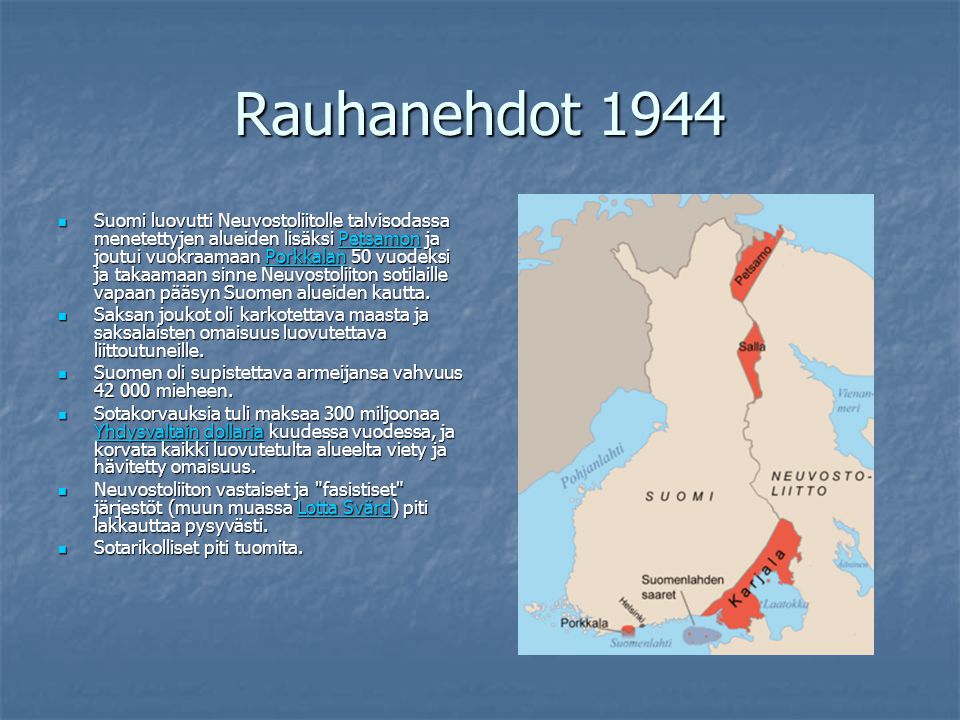 Rauhanehdot 1944 Suomi luovutti Neuvostoliitolle talvisodassa menetettyjen alueiden lisäksi Petsamon ja joutui vuokraamaan Porkkalan 50 vuodeksi ja takaamaan sinne Neuvostoliiton sotilaille vapaan pääsyn Suomen alueiden kautta.