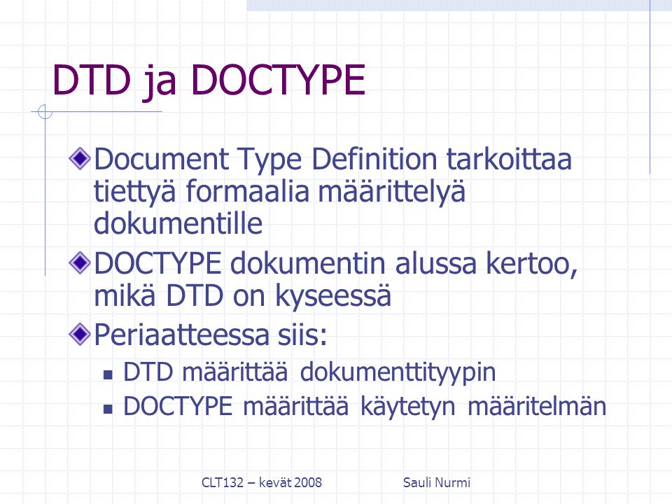 CLT132 – kevät 2008Sauli Nurmi DTD ja DOCTYPE Document Type Definition tarkoittaa tiettyä formaalia määrittelyä dokumentille DOCTYPE dokumentin alussa kertoo, mikä DTD on kyseessä Periaatteessa siis: DTD määrittää dokumenttityypin DOCTYPE määrittää käytetyn määritelmän