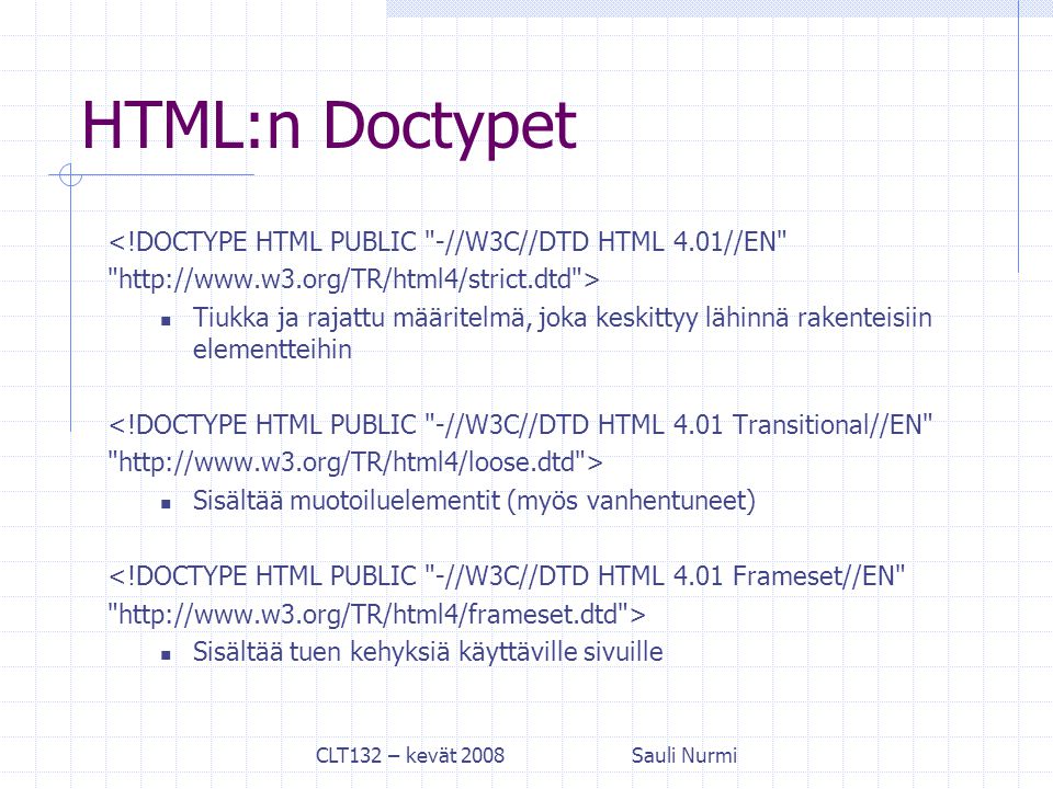 CLT132 – kevät 2008Sauli Nurmi HTML:n Doctypet <!DOCTYPE HTML PUBLIC -//W3C//DTD HTML 4.01//EN   > Tiukka ja rajattu määritelmä, joka keskittyy lähinnä rakenteisiin elementteihin <!DOCTYPE HTML PUBLIC -//W3C//DTD HTML 4.01 Transitional//EN   > Sisältää muotoiluelementit (myös vanhentuneet) <!DOCTYPE HTML PUBLIC -//W3C//DTD HTML 4.01 Frameset//EN   > Sisältää tuen kehyksiä käyttäville sivuille