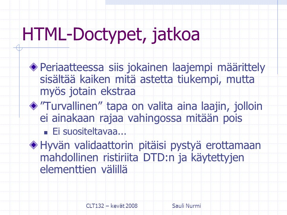 CLT132 – kevät 2008Sauli Nurmi HTML-Doctypet, jatkoa Periaatteessa siis jokainen laajempi määrittely sisältää kaiken mitä astetta tiukempi, mutta myös jotain ekstraa Turvallinen tapa on valita aina laajin, jolloin ei ainakaan rajaa vahingossa mitään pois Ei suositeltavaa...