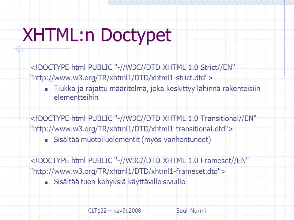 CLT132 – kevät 2008Sauli Nurmi XHTML:n Doctypet <!DOCTYPE html PUBLIC -//W3C//DTD XHTML 1.0 Strict//EN   > Tiukka ja rajattu määritelmä, joka keskittyy lähinnä rakenteisiin elementteihin <!DOCTYPE html PUBLIC -//W3C//DTD XHTML 1.0 Transitional//EN   > Sisältää muotoiluelementit (myös vanhentuneet) <!DOCTYPE html PUBLIC -//W3C//DTD XHTML 1.0 Frameset//EN   > Sisältää tuen kehyksiä käyttäville sivuille