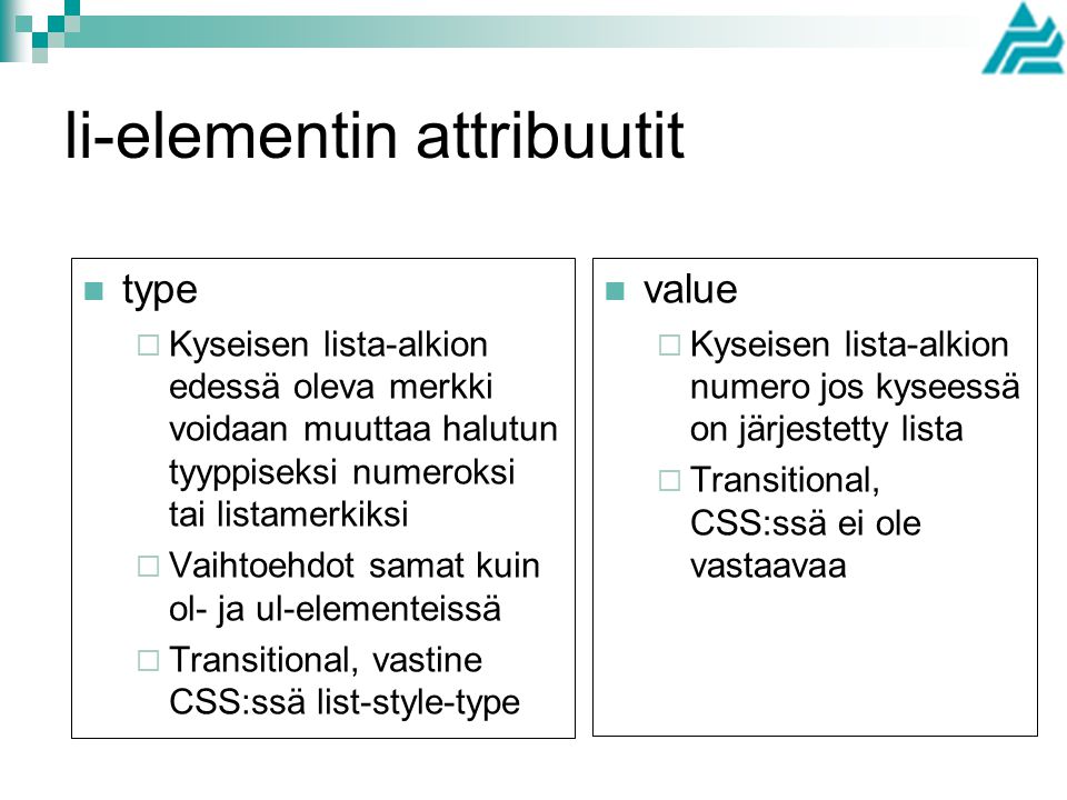 li-elementin attribuutit type  Kyseisen lista-alkion edessä oleva merkki voidaan muuttaa halutun tyyppiseksi numeroksi tai listamerkiksi  Vaihtoehdot samat kuin ol- ja ul-elementeissä  Transitional, vastine CSS:ssä list-style-type value  Kyseisen lista-alkion numero jos kyseessä on järjestetty lista  Transitional, CSS:ssä ei ole vastaavaa
