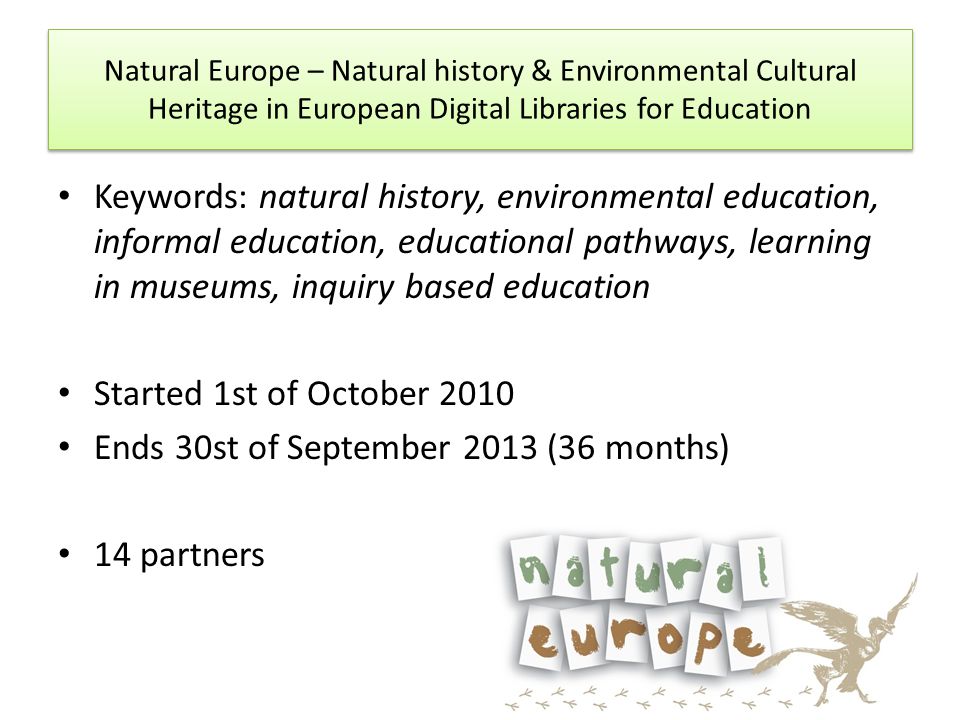 Keywords: natural history, environmental education, informal education, educational pathways, learning in museums, inquiry based education Started 1st of October 2010 Ends 30st of September 2013 (36 months) 14 partners Natural Europe – Natural history & Environmental Cultural Heritage in European Digital Libraries for Education